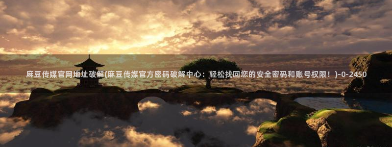 麻豆视频 图集整理：麻豆传媒官网地址破解(麻豆传媒官方密