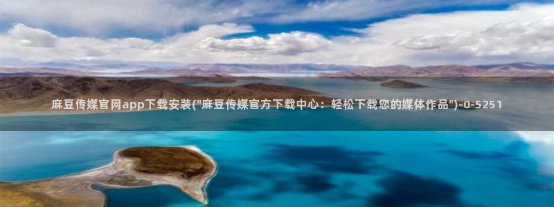 麻豆下载合集：麻豆传媒官网app下载安装(\